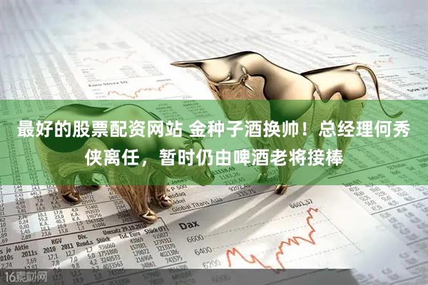 最好的股票配资网站 金种子酒换帅！总经理何秀侠离任，暂时仍由啤酒老将接棒