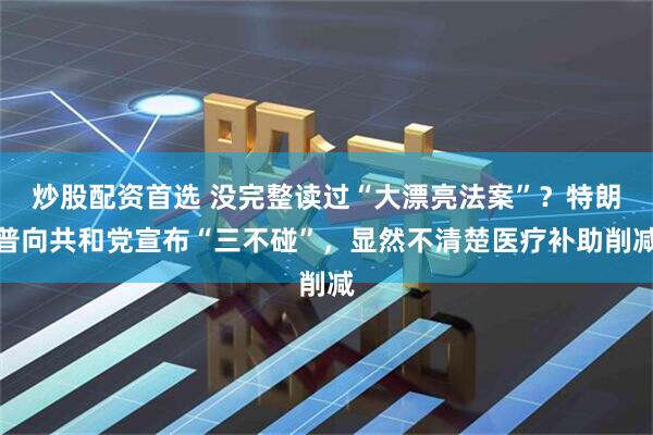 炒股配资首选 没完整读过“大漂亮法案”？特朗普向共和党宣布“三不碰”，显然不清楚医疗补助削减
