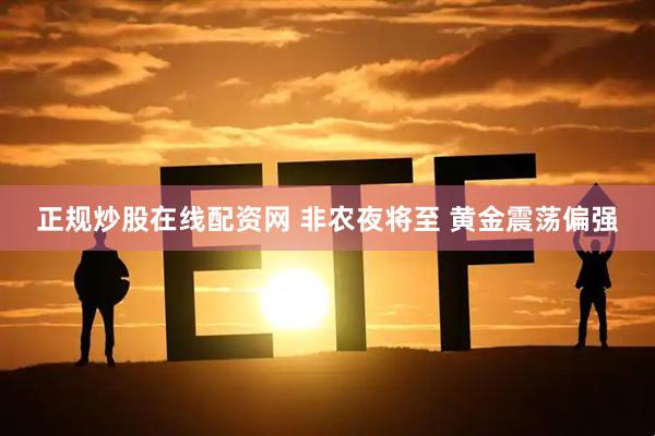 正规炒股在线配资网 非农夜将至 黄金震荡偏强