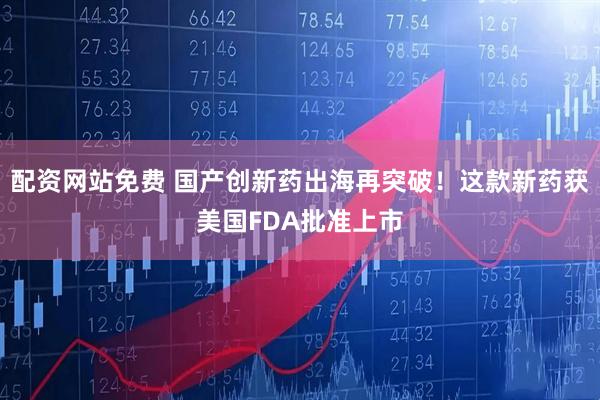 配资网站免费 国产创新药出海再突破！这款新药获美国FDA批准上市