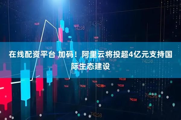 在线配资平台 加码！阿里云将投超4亿元支持国际生态建设
