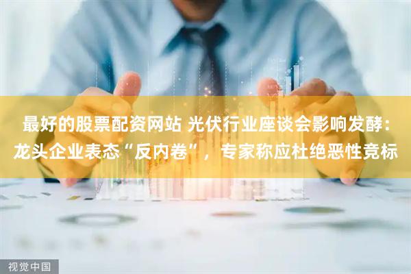 最好的股票配资网站 光伏行业座谈会影响发酵：龙头企业表态“反内卷”，专家称应杜绝恶性竞标
