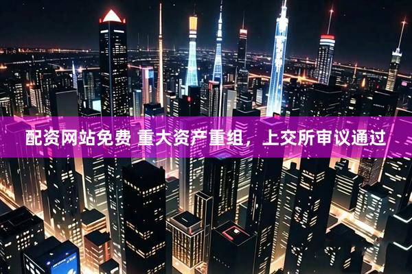 配资网站免费 重大资产重组，上交所审议通过