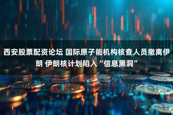 西安股票配资论坛 国际原子能机构核查人员撤离伊朗 伊朗核计划陷入“信息黑洞”