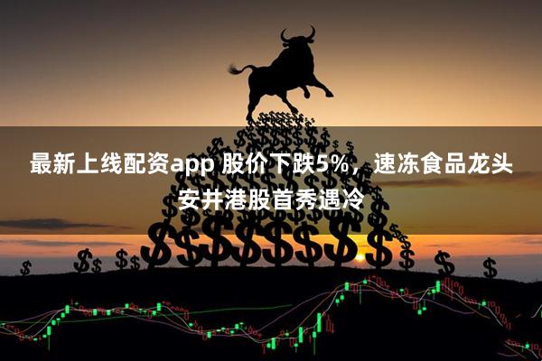 最新上线配资app 股价下跌5%，速冻食品龙头安井港股首秀遇冷