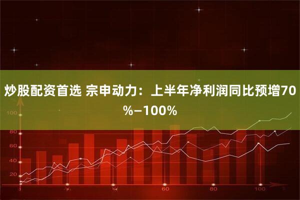 炒股配资首选 宗申动力：上半年净利润同比预增70%—100%