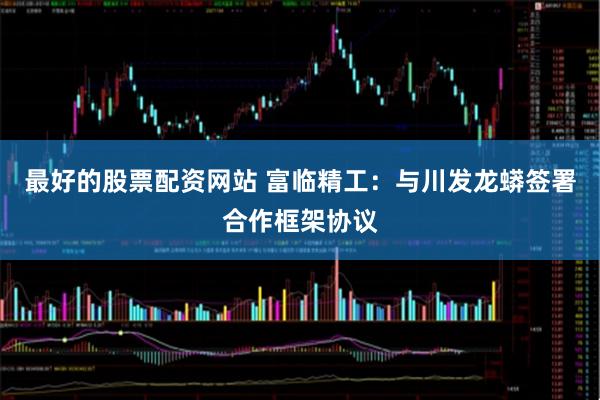 最好的股票配资网站 富临精工：与川发龙蟒签署合作框架协议