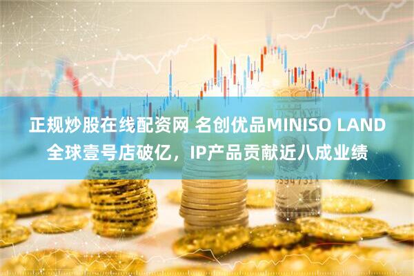 正规炒股在线配资网 名创优品MINISO LAND全球壹号店破亿，IP产品贡献近八成业绩