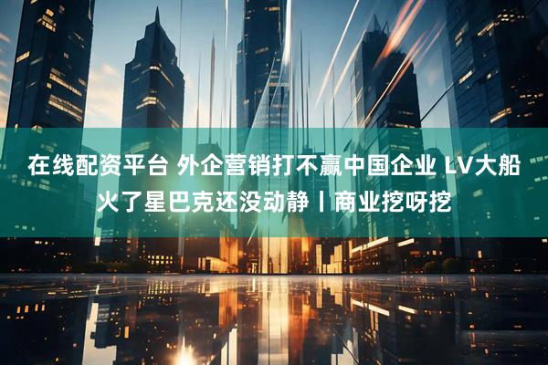 在线配资平台 外企营销打不赢中国企业 LV大船火了星巴克还没动静丨商业挖呀挖