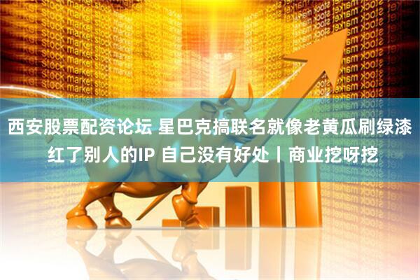 西安股票配资论坛 星巴克搞联名就像老黄瓜刷绿漆 红了别人的IP 自己没有好处丨商业挖呀挖