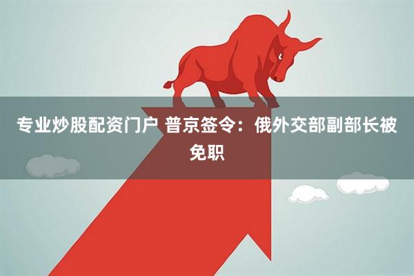 专业炒股配资门户 普京签令：俄外交部副部长被免职