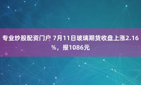 专业炒股配资门户 7月11日玻璃期货收盘上涨2.16%，报1086元