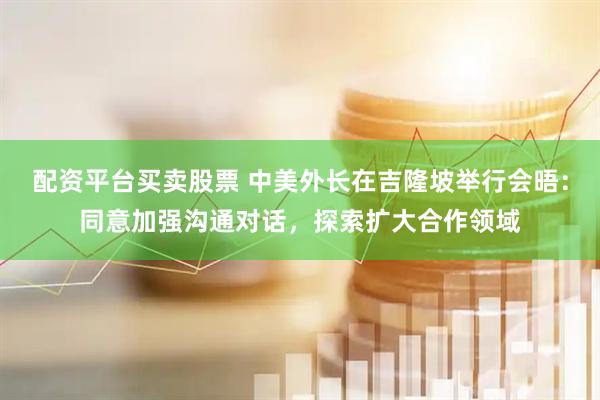 配资平台买卖股票 中美外长在吉隆坡举行会晤：同意加强沟通对话，探索扩大合作领域
