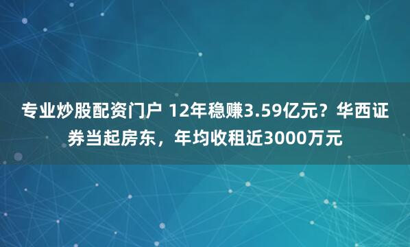 专业炒股配资门户 12年稳赚3.59亿元？华西证券当起房东，年均收租近3000万元