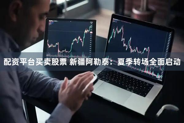 配资平台买卖股票 新疆阿勒泰：夏季转场全面启动