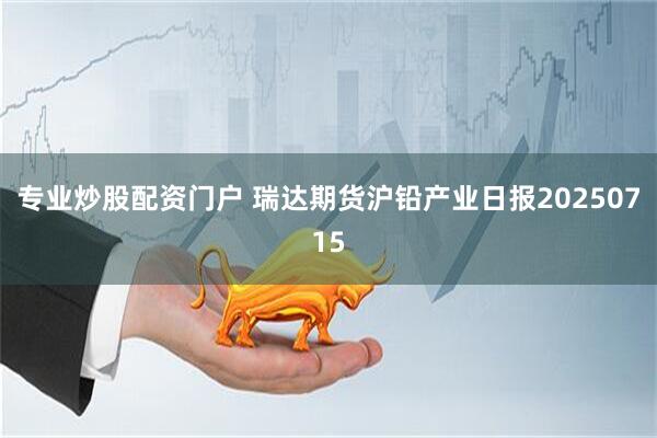 专业炒股配资门户 瑞达期货沪铅产业日报20250715
