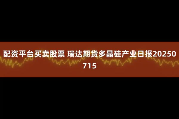 配资平台买卖股票 瑞达期货多晶硅产业日报20250715
