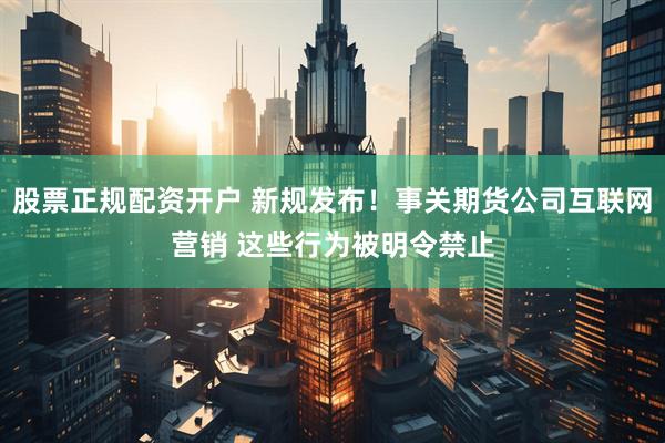 股票正规配资开户 新规发布！事关期货公司互联网营销 这些行为被明令禁止