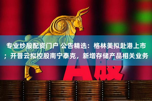 专业炒股配资门户 公告精选：格林美拟赴港上市；开普云拟控股南宁泰克，新增存储产品相关业务