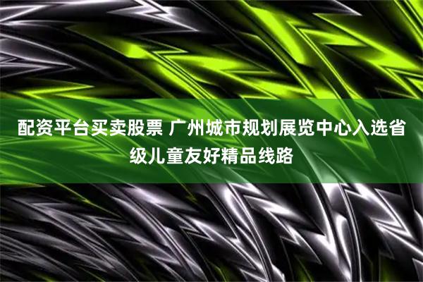 配资平台买卖股票 广州城市规划展览中心入选省级儿童友好精品线路