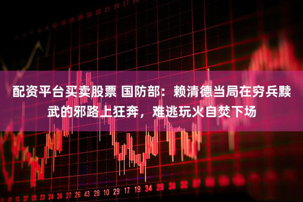 配资平台买卖股票 国防部：赖清德当局在穷兵黩武的邪路上狂奔，难逃玩火自焚下场