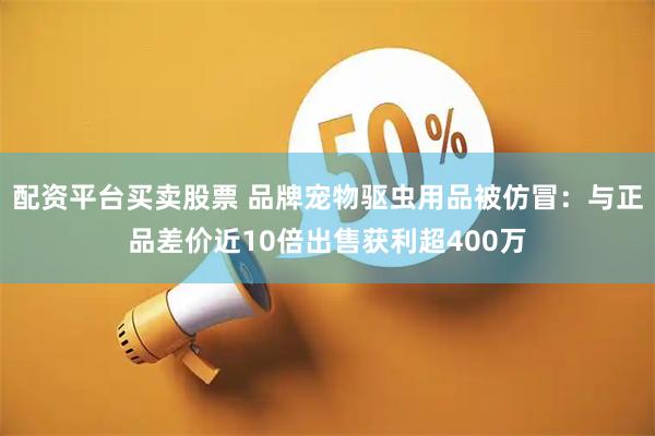 配资平台买卖股票 品牌宠物驱虫用品被仿冒：与正品差价近10倍出售获利超400万