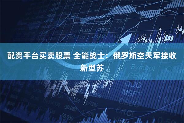 配资平台买卖股票 全能战士：俄罗斯空天军接收新型苏