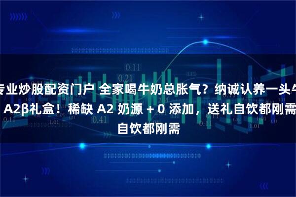 专业炒股配资门户 全家喝牛奶总胀气？纳诚认养一头牛 A2β礼盒！稀缺 A2 奶源 + 0 添加，送礼自饮都刚需