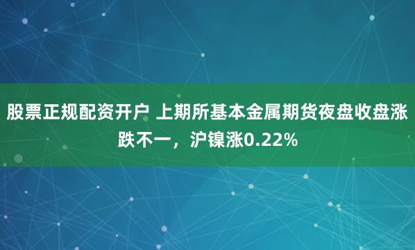 股票正规配资开户 上期所基本金属期货夜盘收盘涨跌不一，沪镍涨0.22%