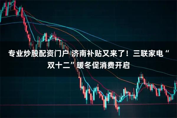 专业炒股配资门户 济南补贴又来了!三联家电“双十二”暖冬促消费开启