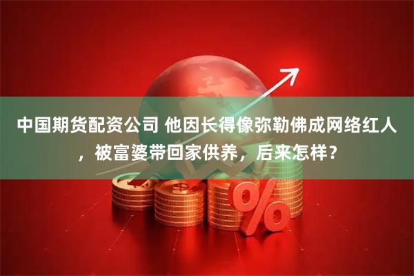 中国期货配资公司 他因长得像弥勒佛成网络红人，被富婆带回家供养，后来怎样？