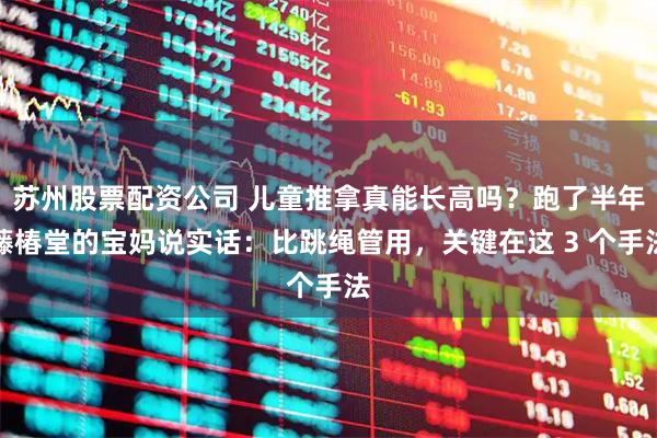 苏州股票配资公司 儿童推拿真能长高吗？跑了半年藤椿堂的宝妈说实话：比跳绳管用，关键在这 3 个手法