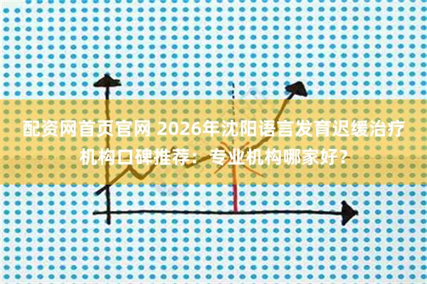 配资网首页官网 2026年沈阳语言发育迟缓治疗机构口碑推荐：专业机构哪家好？
