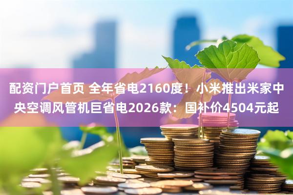 配资门户首页 全年省电2160度！小米推出米家中央空调风管机巨省电2026款：国补价4504元起