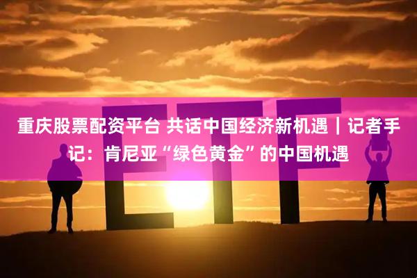 重庆股票配资平台 共话中国经济新机遇｜记者手记：肯尼亚“绿色黄金”的中国机遇