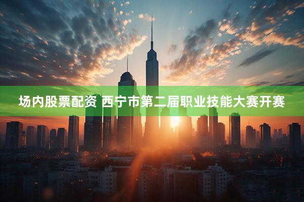 场内股票配资 西宁市第二届职业技能大赛开赛