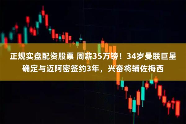 正规实盘配资股票 周薪35万镑！34岁曼联巨星确定与迈阿密签约3年，兴奋将辅佐梅西