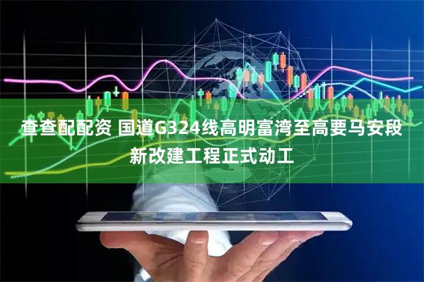 查查配配资 国道G324线高明富湾至高要马安段新改建工程正式动工