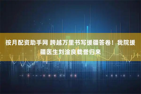 按月配资助手网 跨越万里书写援疆答卷！我院援疆医生刘淦良载誉归来