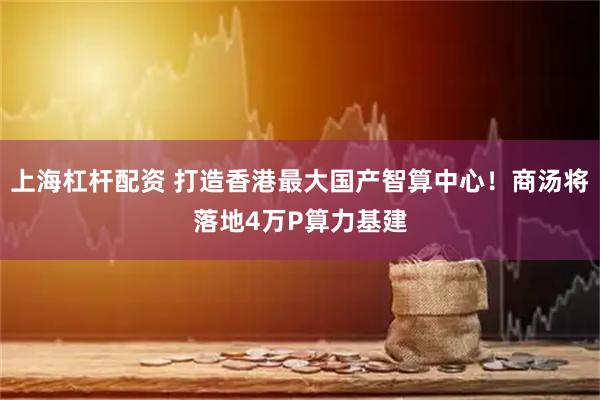 上海杠杆配资 打造香港最大国产智算中心！商汤将落地4万P算力基建