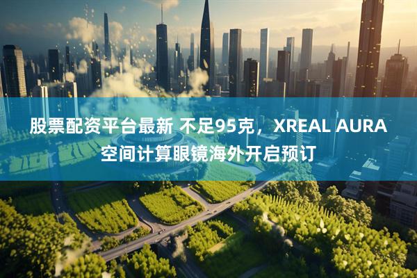 股票配资平台最新 不足95克，XREAL AURA空间计算眼镜海外开启预订