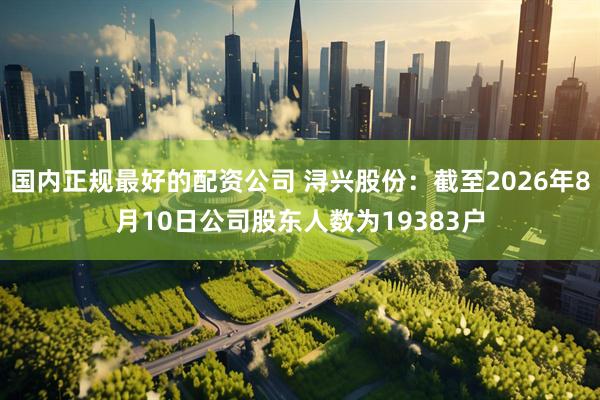 国内正规最好的配资公司 浔兴股份：截至2026年8月10日公司股东人数为19383户