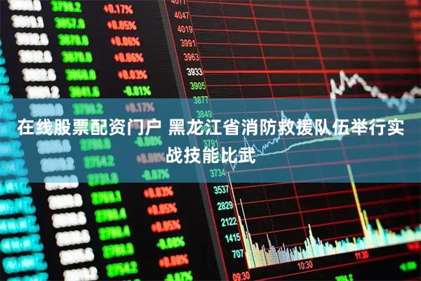 在线股票配资门户 黑龙江省消防救援队伍举行实战技能比武